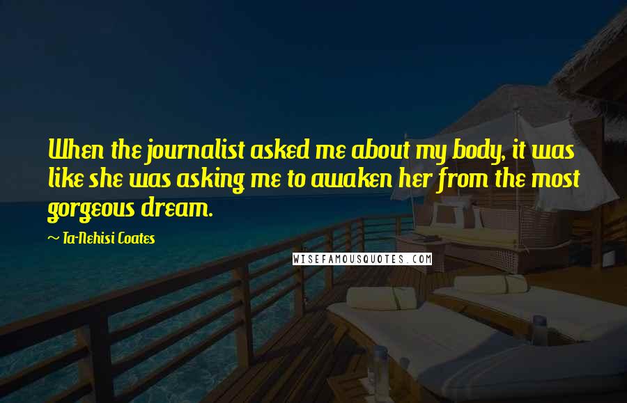 Ta-Nehisi Coates Quotes: When the journalist asked me about my body, it was like she was asking me to awaken her from the most gorgeous dream.