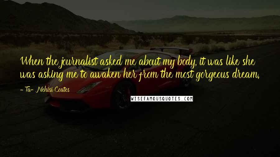 Ta-Nehisi Coates Quotes: When the journalist asked me about my body, it was like she was asking me to awaken her from the most gorgeous dream.