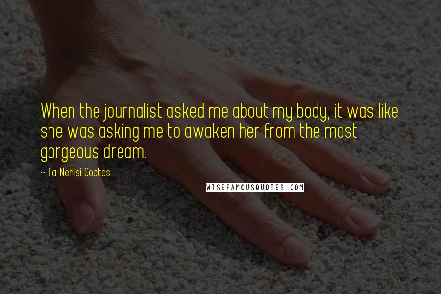 Ta-Nehisi Coates Quotes: When the journalist asked me about my body, it was like she was asking me to awaken her from the most gorgeous dream.