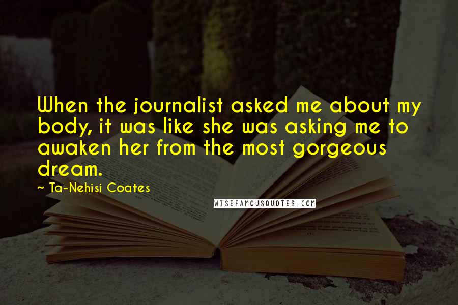 Ta-Nehisi Coates Quotes: When the journalist asked me about my body, it was like she was asking me to awaken her from the most gorgeous dream.