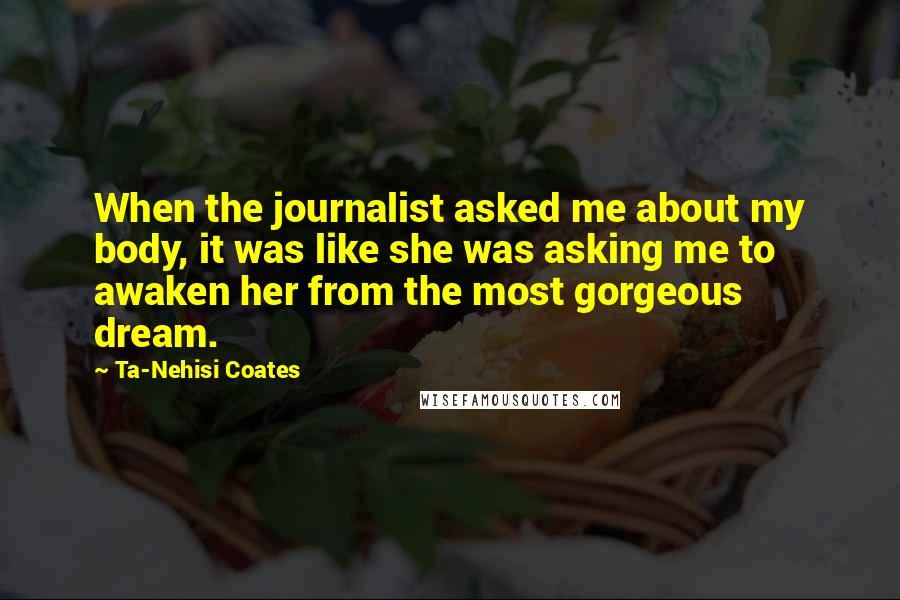 Ta-Nehisi Coates Quotes: When the journalist asked me about my body, it was like she was asking me to awaken her from the most gorgeous dream.