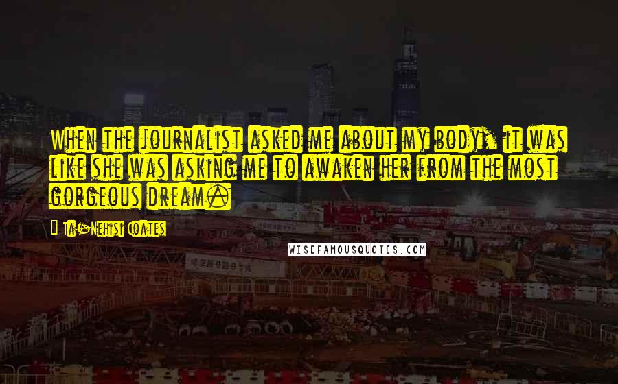 Ta-Nehisi Coates Quotes: When the journalist asked me about my body, it was like she was asking me to awaken her from the most gorgeous dream.