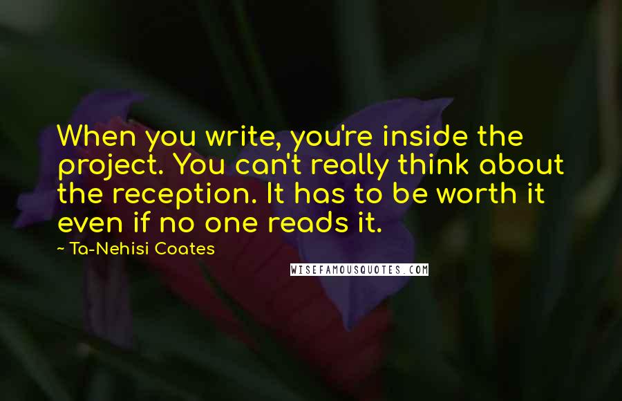 Ta-Nehisi Coates Quotes: When you write, you're inside the project. You can't really think about the reception. It has to be worth it even if no one reads it.