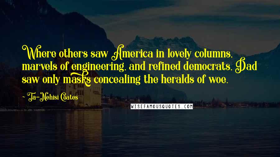 Ta-Nehisi Coates Quotes: Where others saw America in lovely columns, marvels of engineering, and refined democrats, Dad saw only masks concealing the heralds of woe.