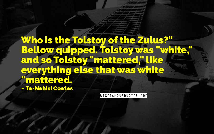 Ta-Nehisi Coates Quotes: Who is the Tolstoy of the Zulus?" Bellow quipped. Tolstoy was "white," and so Tolstoy "mattered," like everything else that was white "mattered.