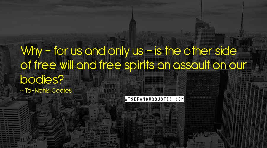 Ta-Nehisi Coates Quotes: Why - for us and only us - is the other side of free will and free spirits an assault on our bodies?