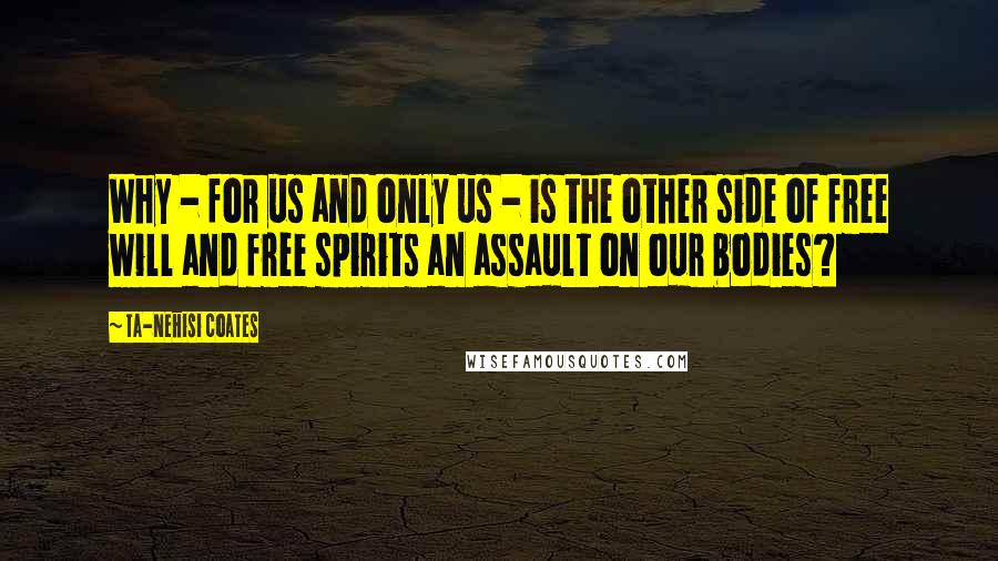 Ta-Nehisi Coates Quotes: Why - for us and only us - is the other side of free will and free spirits an assault on our bodies?