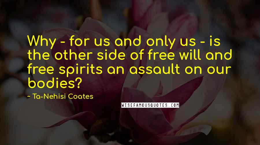 Ta-Nehisi Coates Quotes: Why - for us and only us - is the other side of free will and free spirits an assault on our bodies?