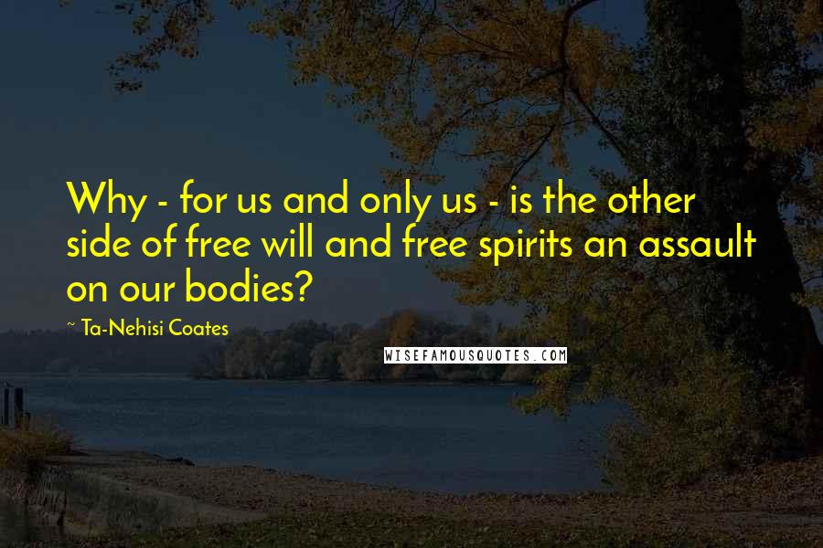 Ta-Nehisi Coates Quotes: Why - for us and only us - is the other side of free will and free spirits an assault on our bodies?