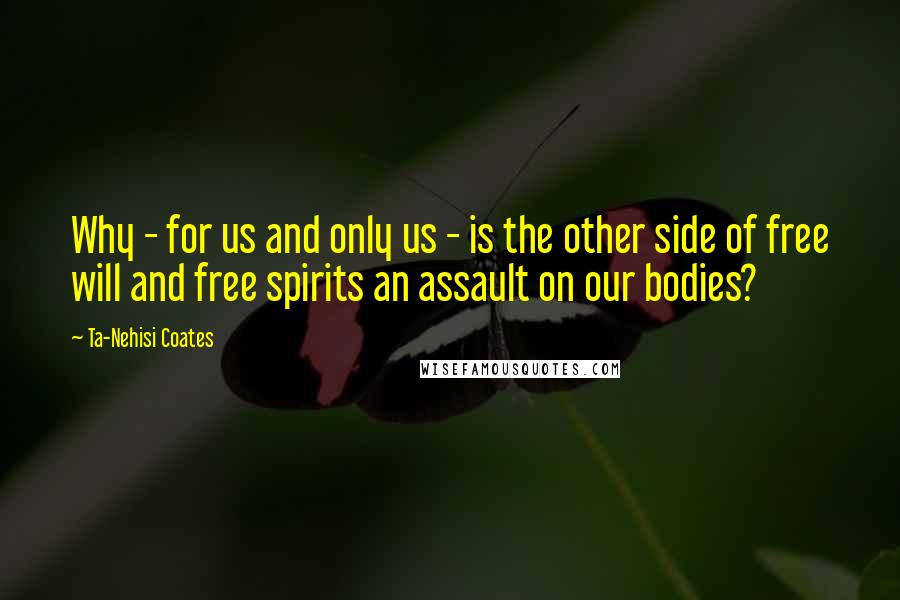 Ta-Nehisi Coates Quotes: Why - for us and only us - is the other side of free will and free spirits an assault on our bodies?