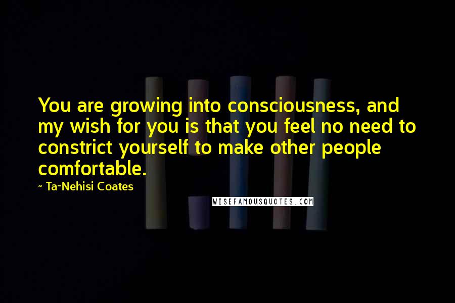 Ta-Nehisi Coates Quotes: You are growing into consciousness, and my wish for you is that you feel no need to constrict yourself to make other people comfortable.