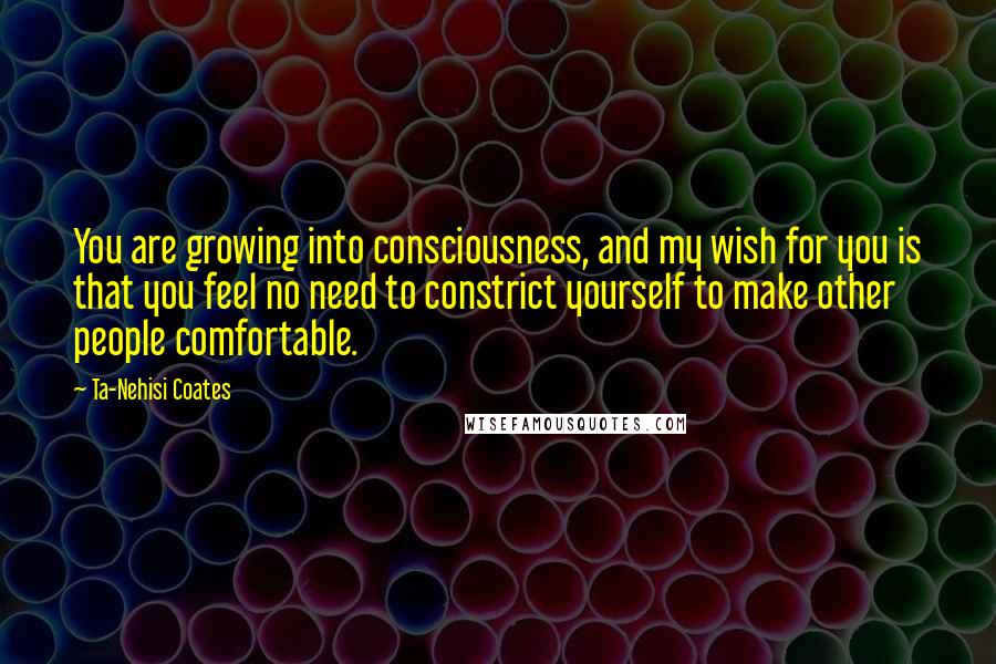 Ta-Nehisi Coates Quotes: You are growing into consciousness, and my wish for you is that you feel no need to constrict yourself to make other people comfortable.