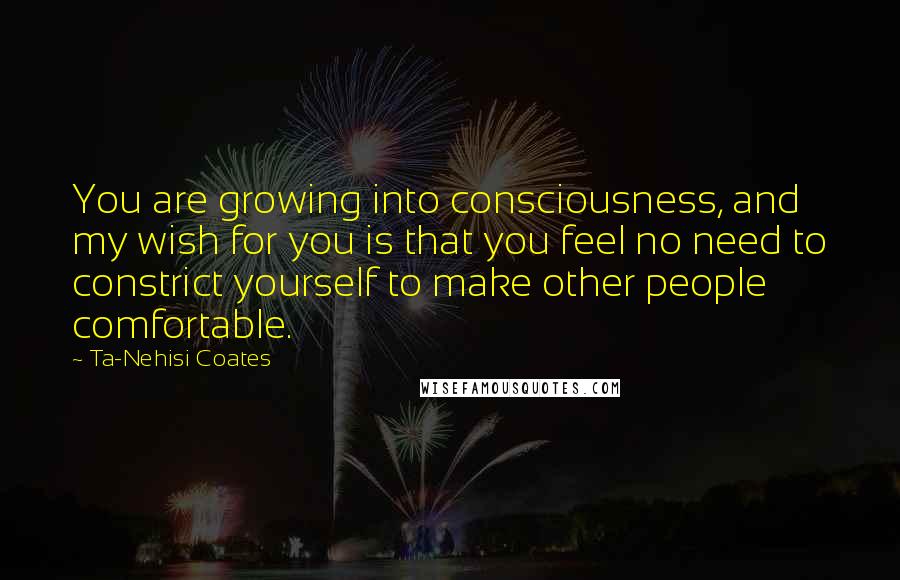 Ta-Nehisi Coates Quotes: You are growing into consciousness, and my wish for you is that you feel no need to constrict yourself to make other people comfortable.