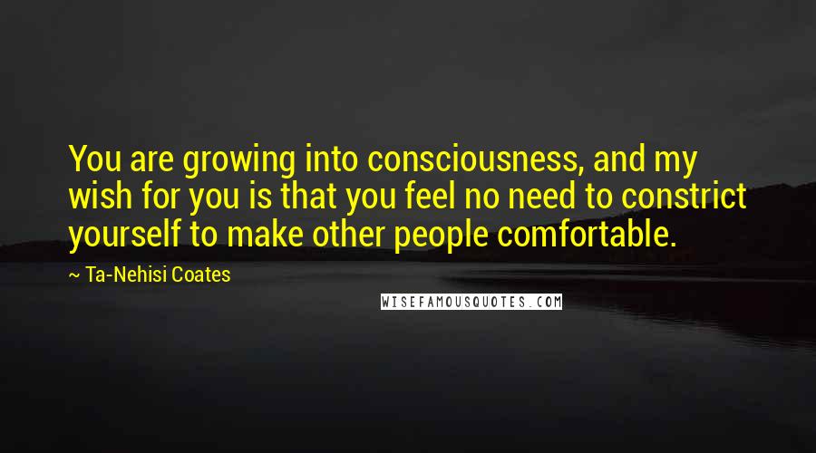 Ta-Nehisi Coates Quotes: You are growing into consciousness, and my wish for you is that you feel no need to constrict yourself to make other people comfortable.