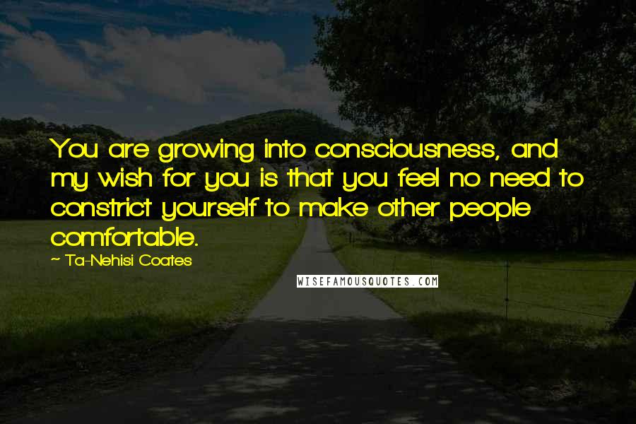 Ta-Nehisi Coates Quotes: You are growing into consciousness, and my wish for you is that you feel no need to constrict yourself to make other people comfortable.