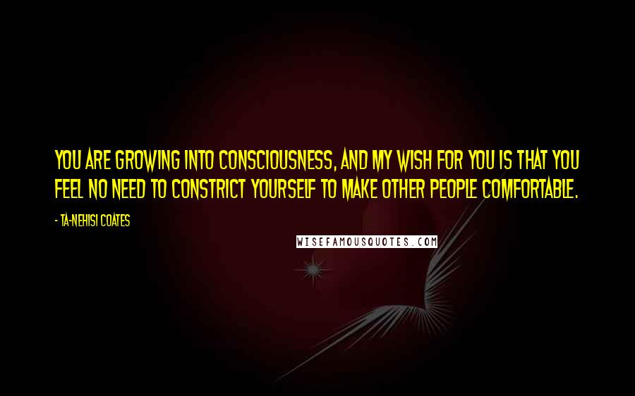 Ta-Nehisi Coates Quotes: You are growing into consciousness, and my wish for you is that you feel no need to constrict yourself to make other people comfortable.