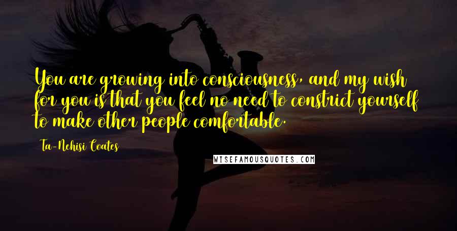 Ta-Nehisi Coates Quotes: You are growing into consciousness, and my wish for you is that you feel no need to constrict yourself to make other people comfortable.