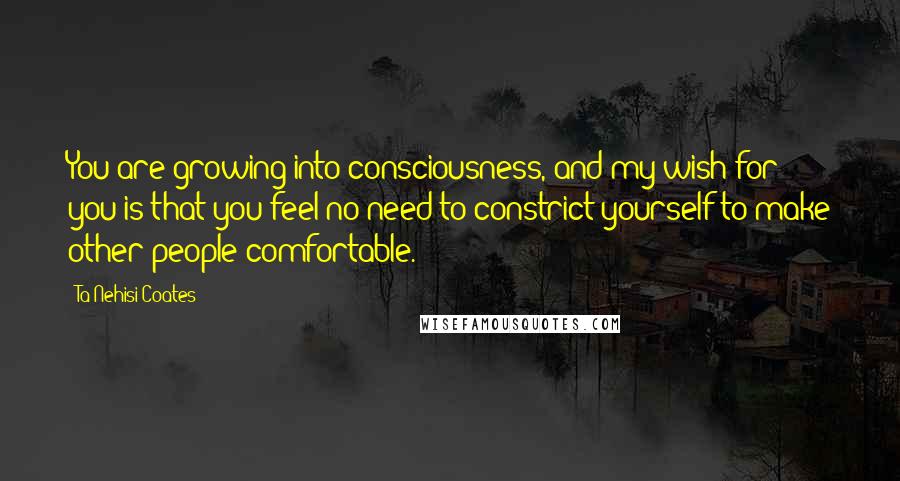 Ta-Nehisi Coates Quotes: You are growing into consciousness, and my wish for you is that you feel no need to constrict yourself to make other people comfortable.