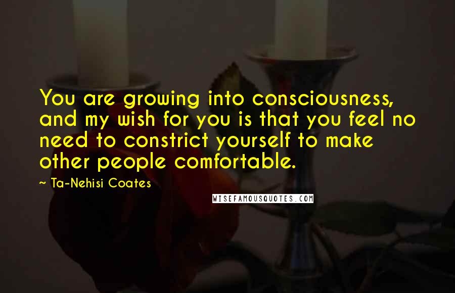 Ta-Nehisi Coates Quotes: You are growing into consciousness, and my wish for you is that you feel no need to constrict yourself to make other people comfortable.