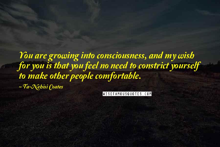 Ta-Nehisi Coates Quotes: You are growing into consciousness, and my wish for you is that you feel no need to constrict yourself to make other people comfortable.