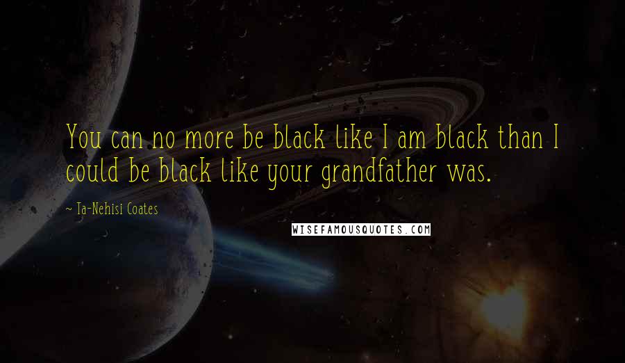Ta-Nehisi Coates Quotes: You can no more be black like I am black than I could be black like your grandfather was.