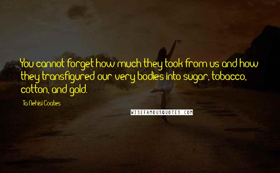 Ta-Nehisi Coates Quotes: You cannot forget how much they took from us and how they transfigured our very bodies into sugar, tobacco, cotton, and gold.