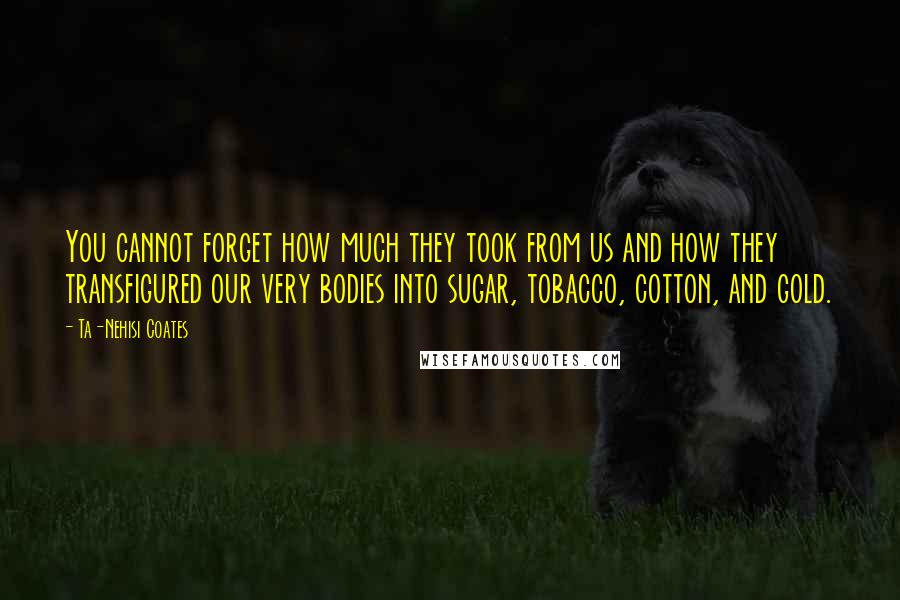Ta-Nehisi Coates Quotes: You cannot forget how much they took from us and how they transfigured our very bodies into sugar, tobacco, cotton, and gold.