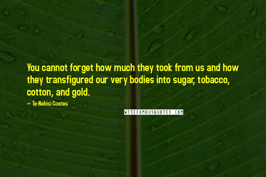 Ta-Nehisi Coates Quotes: You cannot forget how much they took from us and how they transfigured our very bodies into sugar, tobacco, cotton, and gold.