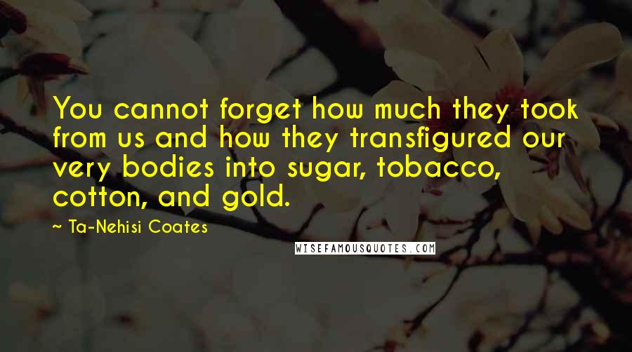 Ta-Nehisi Coates Quotes: You cannot forget how much they took from us and how they transfigured our very bodies into sugar, tobacco, cotton, and gold.