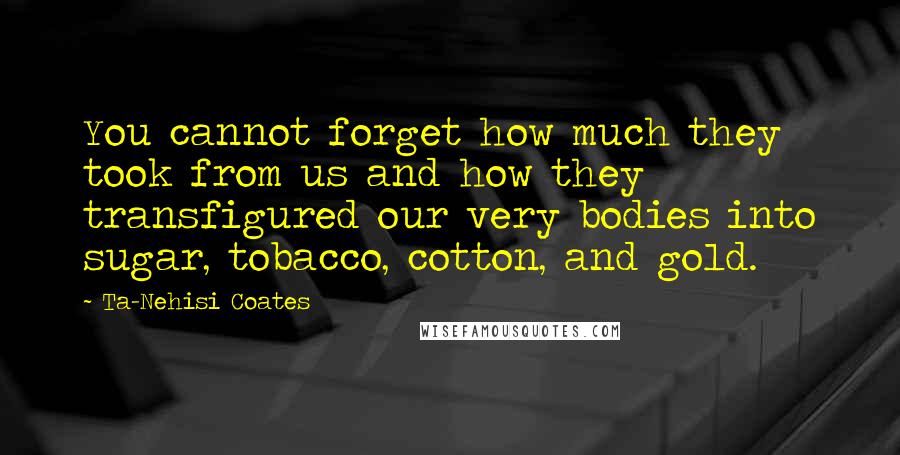 Ta-Nehisi Coates Quotes: You cannot forget how much they took from us and how they transfigured our very bodies into sugar, tobacco, cotton, and gold.