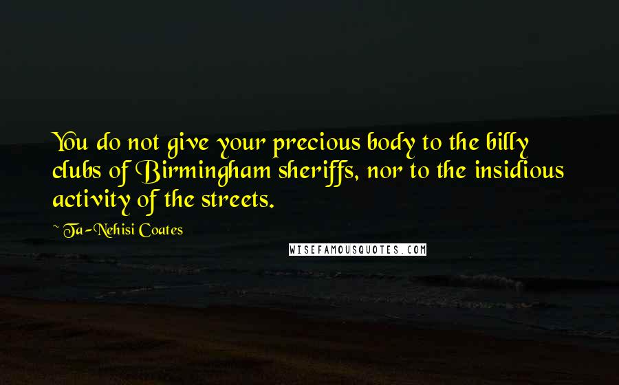 Ta-Nehisi Coates Quotes: You do not give your precious body to the billy clubs of Birmingham sheriffs, nor to the insidious activity of the streets.