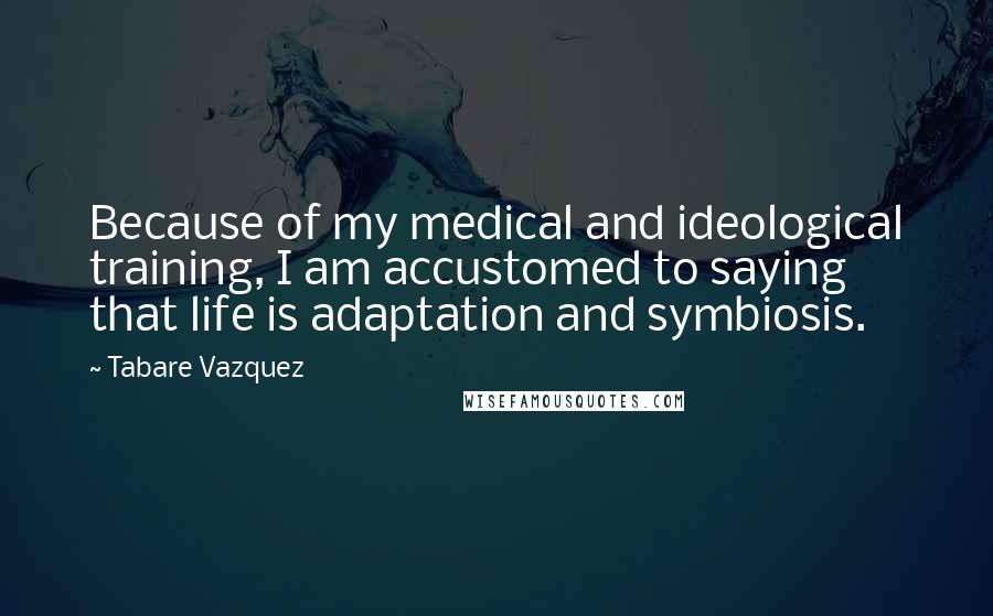 Tabare Vazquez Quotes: Because of my medical and ideological training, I am accustomed to saying that life is adaptation and symbiosis.