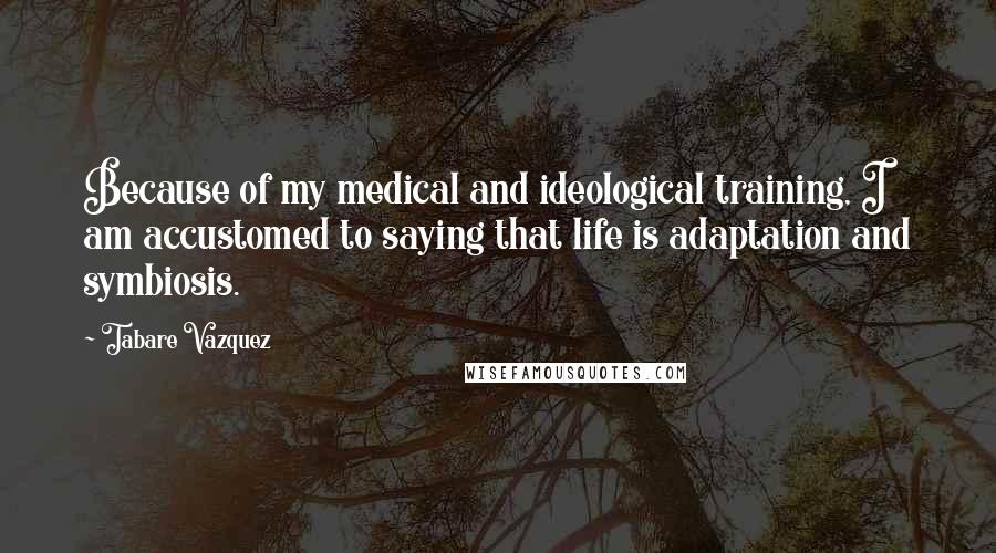 Tabare Vazquez Quotes: Because of my medical and ideological training, I am accustomed to saying that life is adaptation and symbiosis.