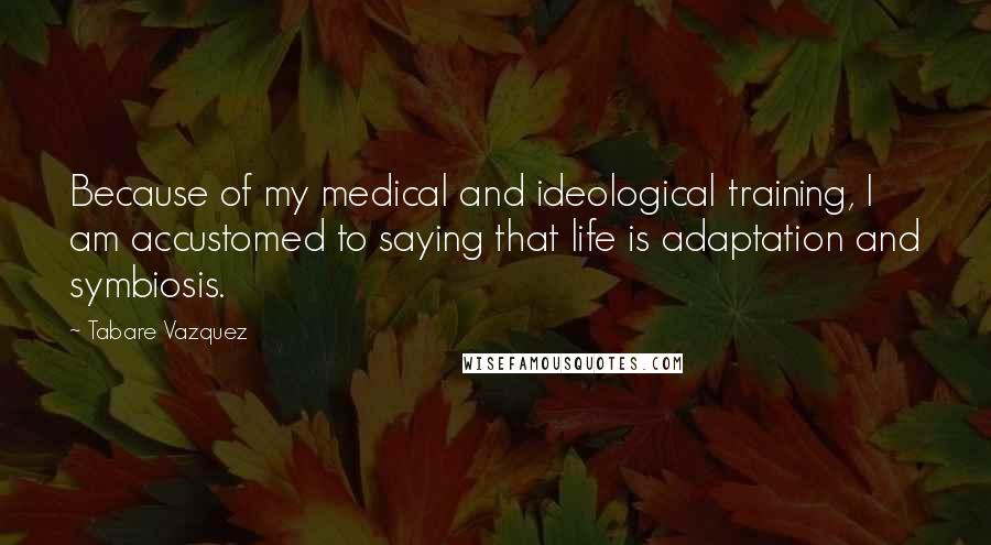 Tabare Vazquez Quotes: Because of my medical and ideological training, I am accustomed to saying that life is adaptation and symbiosis.