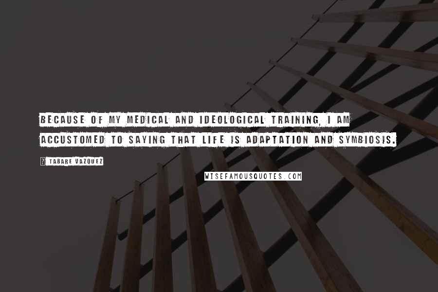 Tabare Vazquez Quotes: Because of my medical and ideological training, I am accustomed to saying that life is adaptation and symbiosis.