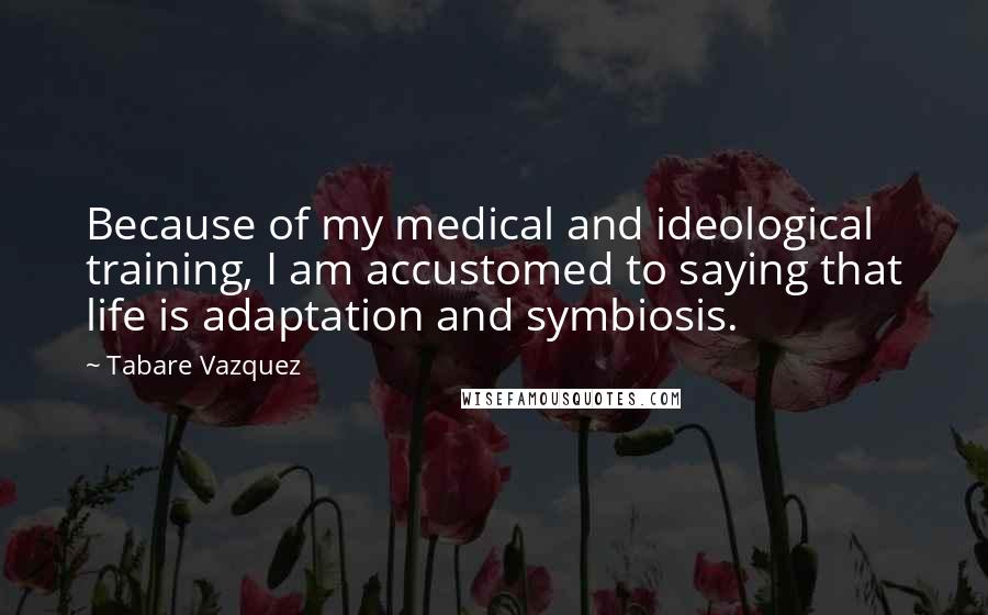 Tabare Vazquez Quotes: Because of my medical and ideological training, I am accustomed to saying that life is adaptation and symbiosis.
