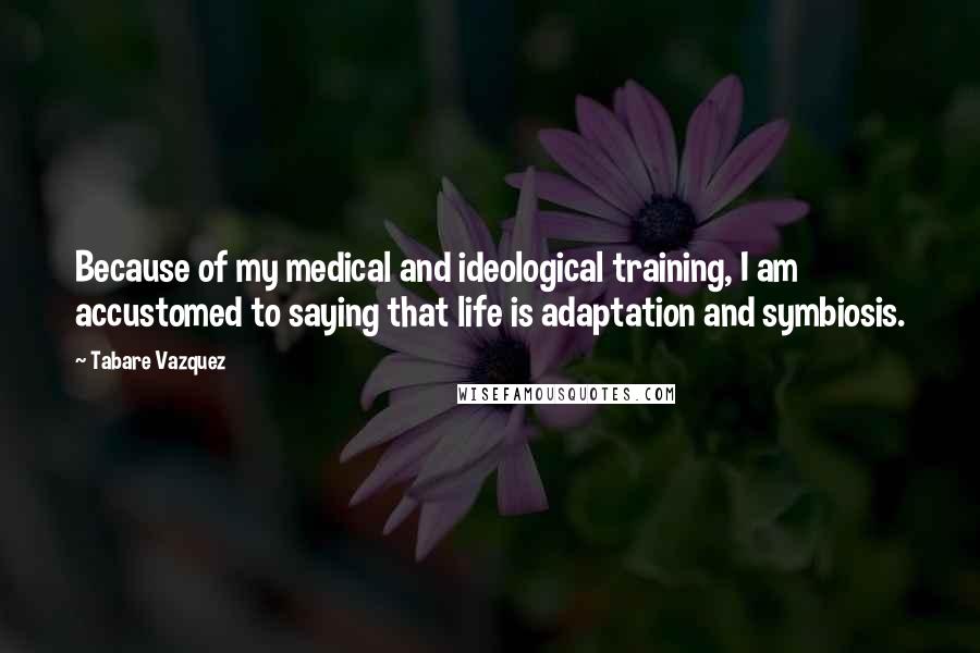 Tabare Vazquez Quotes: Because of my medical and ideological training, I am accustomed to saying that life is adaptation and symbiosis.