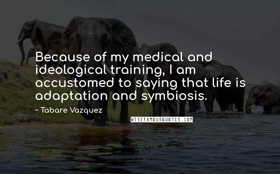 Tabare Vazquez Quotes: Because of my medical and ideological training, I am accustomed to saying that life is adaptation and symbiosis.