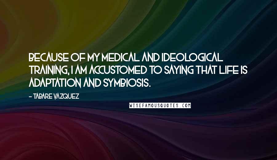 Tabare Vazquez Quotes: Because of my medical and ideological training, I am accustomed to saying that life is adaptation and symbiosis.