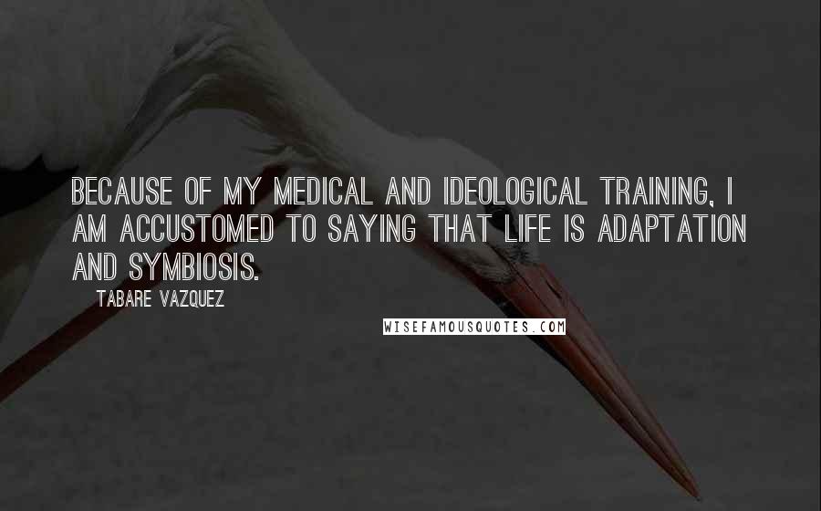 Tabare Vazquez Quotes: Because of my medical and ideological training, I am accustomed to saying that life is adaptation and symbiosis.