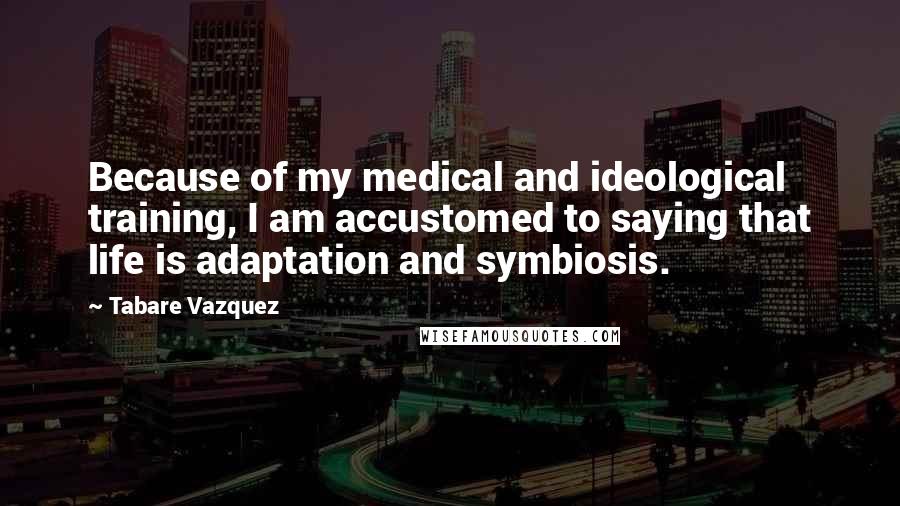 Tabare Vazquez Quotes: Because of my medical and ideological training, I am accustomed to saying that life is adaptation and symbiosis.