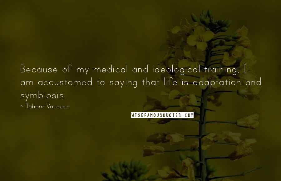 Tabare Vazquez Quotes: Because of my medical and ideological training, I am accustomed to saying that life is adaptation and symbiosis.