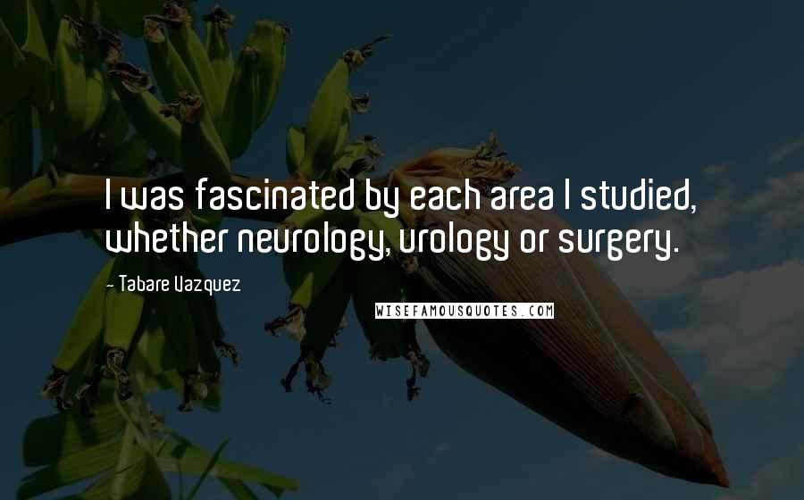 Tabare Vazquez Quotes: I was fascinated by each area I studied, whether neurology, urology or surgery.