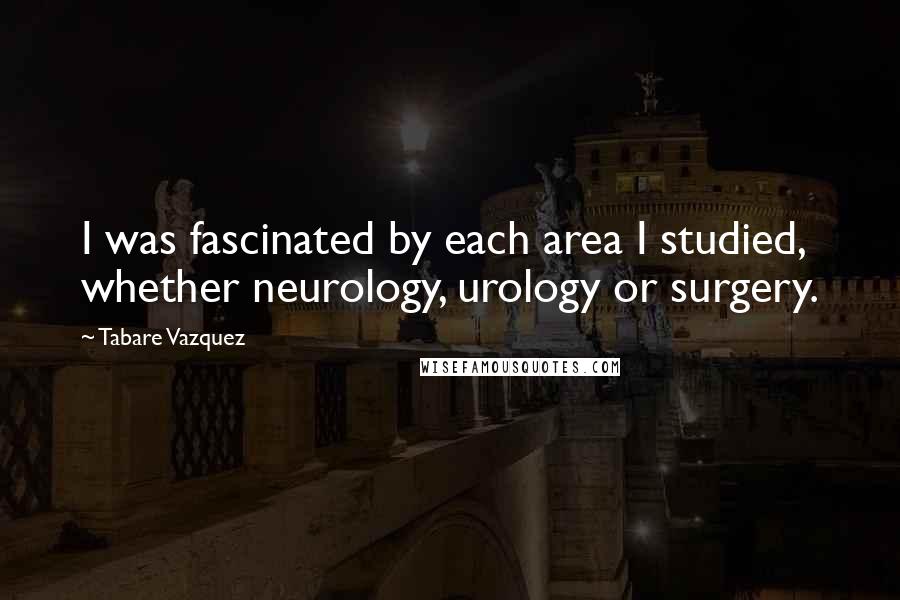 Tabare Vazquez Quotes: I was fascinated by each area I studied, whether neurology, urology or surgery.