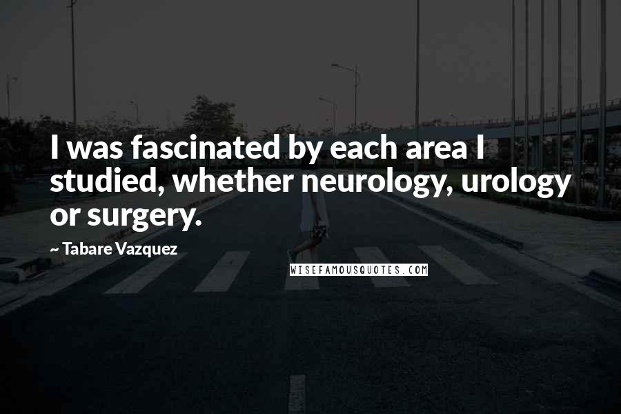 Tabare Vazquez Quotes: I was fascinated by each area I studied, whether neurology, urology or surgery.