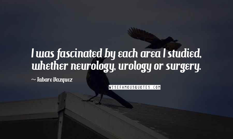 Tabare Vazquez Quotes: I was fascinated by each area I studied, whether neurology, urology or surgery.