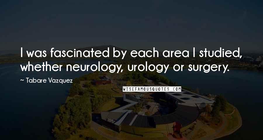 Tabare Vazquez Quotes: I was fascinated by each area I studied, whether neurology, urology or surgery.