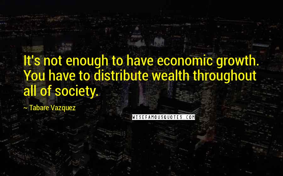 Tabare Vazquez Quotes: It's not enough to have economic growth. You have to distribute wealth throughout all of society.