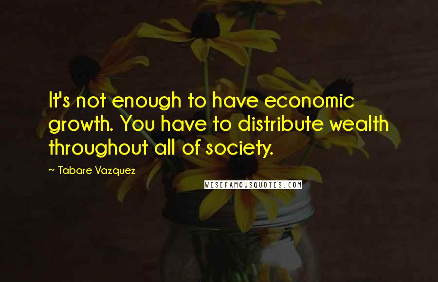 Tabare Vazquez Quotes: It's not enough to have economic growth. You have to distribute wealth throughout all of society.