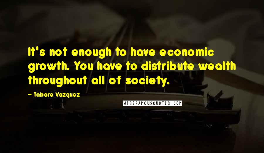 Tabare Vazquez Quotes: It's not enough to have economic growth. You have to distribute wealth throughout all of society.